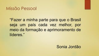 Missão Pessoal
“Fazer a minha parte para que o Brasil
seja um país cada vez melhor, por
meio da formação e aprimoramento de
líderes.”
Sonia Jordão
 