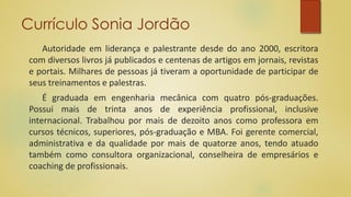 Currículo Sonia Jordão
Autoridade em liderança e palestrante desde do ano 2000, escritora
com diversos livros já publicados e centenas de artigos em jornais, revistas
e portais. Milhares de pessoas já tiveram a oportunidade de participar de
seus treinamentos e palestras.
É graduada em engenharia mecânica com quatro pós-graduações.
Possui mais de trinta anos de experiência profissional, inclusive
internacional. Trabalhou por mais de dezoito anos como professora em
cursos técnicos, superiores, pós-graduação e MBA. Foi gerente comercial,
administrativa e da qualidade por mais de quatorze anos, tendo atuado
também como consultora organizacional, conselheira de empresários e
coaching de profissionais.
 