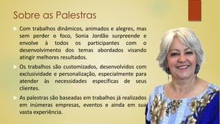 Sobre as Palestras
 Com trabalhos dinâmicos, animados e alegres, mas
sem perder o foco, Sonia Jordão surpreende e
envolve à todos os participantes com o
desenvolvimento dos temas abordados visando
atingir melhores resultados.
 Os trabalhos são customizados, desenvolvidos com
exclusividade e personalização, especialmente para
atender às necessidades específicas de seus
clientes.
 As palestras são baseadas em trabalhos já realizados
em inúmeras empresas, eventos e ainda em sua
vasta experiência.
 