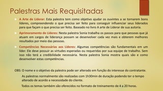 Palestras Mais Requisitadas
 A Arte de Liderar: Esta palestra tem como objetivo ajudar os ouvintes a se tornarem bons
líderes, compreendendo o que precisa ser feito para conseguir influenciar seus liderados
para que façam o que precisa ser feito. Baseado no livro A arte de Liderar de sua autoria.
 Aprimoramento de Líderes: Nesta palestra Sonia trabalha os passos para que pessoas que já
atuam em cargos de liderança possam se desenvolver cada vez mais e obterem melhores
resultados por meio das pessoas.
 Competências Necessárias aos Líderes: Algumas competências são fundamentais em um
líder. Ele deve possuir as virtudes esperadas ou requeridas por sua equipe de trabalho. Sem
isso não terá a credibilidade necessária. Nesta palestra Sonia mostra quais são e como
desenvolver estas competências.
OBS: O nome e o objetivo da palestra pode ser alterado em função do interesse do contratante.
As palestras normalmente são realizadas com 1h30min de duração podendo ter o tempo
alterado de acordo a necessidade do cliente.
Todos os temas também são oferecidos no formato de treinamento de 4 a 20 horas.
 
