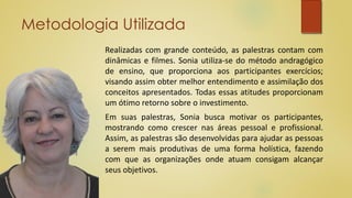 Metodologia Utilizada
Realizadas com grande conteúdo, as palestras contam com
dinâmicas e filmes. Sonia utiliza-se do método andragógico
de ensino, que proporciona aos participantes exercícios;
visando assim obter melhor entendimento e assimilação dos
conceitos apresentados. Todas essas atitudes proporcionam
um ótimo retorno sobre o investimento.
Em suas palestras, Sonia busca motivar os participantes,
mostrando como crescer nas áreas pessoal e profissional.
Assim, as palestras são desenvolvidas para ajudar as pessoas
a serem mais produtivas de uma forma holística, fazendo
com que as organizações onde atuam consigam alcançar
seus objetivos.
 