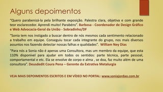 Alguns depoimentos
“Quero parabenizá-la pela brilhante exposição. Palestra clara, objetiva e com grande
teor esclarecedor. Aprendi muito! Parabéns”. Barbosa - Coordenador de Design Gráfico
e Web Advocacia-Geral da União - Sobradinho/DF
“Sonia tem nos instigado a buscar dentro de nós mesmos cada sentimento relacionado
a trabalho em equipe. Conseguiu tocar cada integrante do grupo, nos mais diversos
assuntos nos fazendo detectar nossas falhas e qualidades”. William Ney Dias
“Para nós a Sonia não é apenas uma Consultora, mas um membro da equipe, que esta
110% disponível para ajudar em todos os sentidos: parte técnica, parte pessoal,
comportamental e etc. Ela se envolve de corpo e alma , se doa, faz muito além de uma
consultora”. Deusdedit Coura Pena – Gerente da Extrativa Metalurgia
VEJA MAIS DEPOIMENTOS ESCRITOS E EM VÍDEO NO PORTAL: www.soniajordao.com.br
 