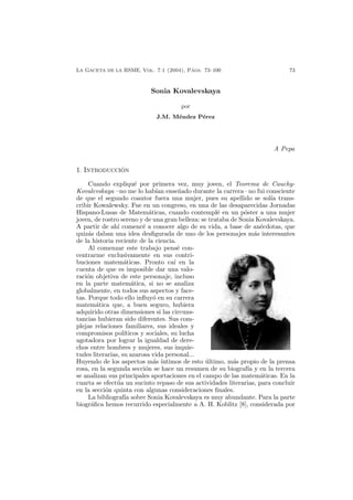LA GACETA DE LA RSME, Vol. 7.1 (2004), P´ags. 73–100 73
Sonia Kovalevskaya
por
J.M. M´endez P´erez
A Pepa
1. INTRODUCCI ´ON
Cuando expliqu´e por primera vez, muy joven, el Teorema de Cauchy-
Kovalevskaya –no me lo hab´ıan ense˜nado durante la carrera– no fui consciente
de que el segundo coautor fuera una mujer, pues su apellido se sol´ıa trans-
cribir Kowalewsky. Fue en un congreso, en una de las desaparecidas Jornadas
Hispano-Lusas de Matem´aticas, cuando contempl´e en un p´oster a una mujer
joven, de rostro sereno y de una gran belleza: se trataba de Sonia Kovalevskaya.
A partir de ah´ı comenc´e a conocer algo de su vida, a base de an´ecdotas, que
quiz´as daban una idea desﬁgurada de uno de los personajes m´as interesantes
de la historia reciente de la ciencia.
Al comenzar este trabajo pens´e con-
centrarme exclusivamente en sus contri-
buciones matem´aticas. Pronto ca´ı en la
cuenta de que es imposible dar una valo-
raci´on objetiva de este personaje, incluso
en la parte matem´atica, si no se analiza
globalmente, en todos sus aspectos y face-
tas. Porque todo ello inﬂuy´o en su carrera
matem´atica que, a buen seguro, hubiera
adquirido otras dimensiones si las circuns-
tancias hubieran sido diferentes. Sus com-
plejas relaciones familiares, sus ideales y
compromisos pol´ıticos y sociales, su lucha
agotadora por lograr la igualdad de dere-
chos entre hombres y mujeres, sus inquie-
tudes literarias, su azarosa vida personal...
Huyendo de los aspectos m´as ´ıntimos de esto ´ultimo, m´as propio de la prensa
rosa, en la segunda secci´on se hace un resumen de su biograf´ıa y en la tercera
se analizan sus principales aportaciones en el campo de las matem´aticas. En la
cuarta se efect´ua un sucinto repaso de sus actividades literarias, para concluir
en la secci´on quinta con algunas consideraciones ﬁnales.
La bibliograf´ıa sobre Sonia Kovalevskaya es muy abundante. Para la parte
biogr´aﬁca hemos recurrido especialmente a A. H. Koblitz [8], considerada por
 