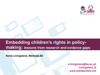 Embedding children’s rights in policy-
making: lessons from research and evidence gaps
Sonia Livingstone, Media@LSE
s.livingstone@lse.ac.uk
Livingstone_S
www.eukidsonline.net
 