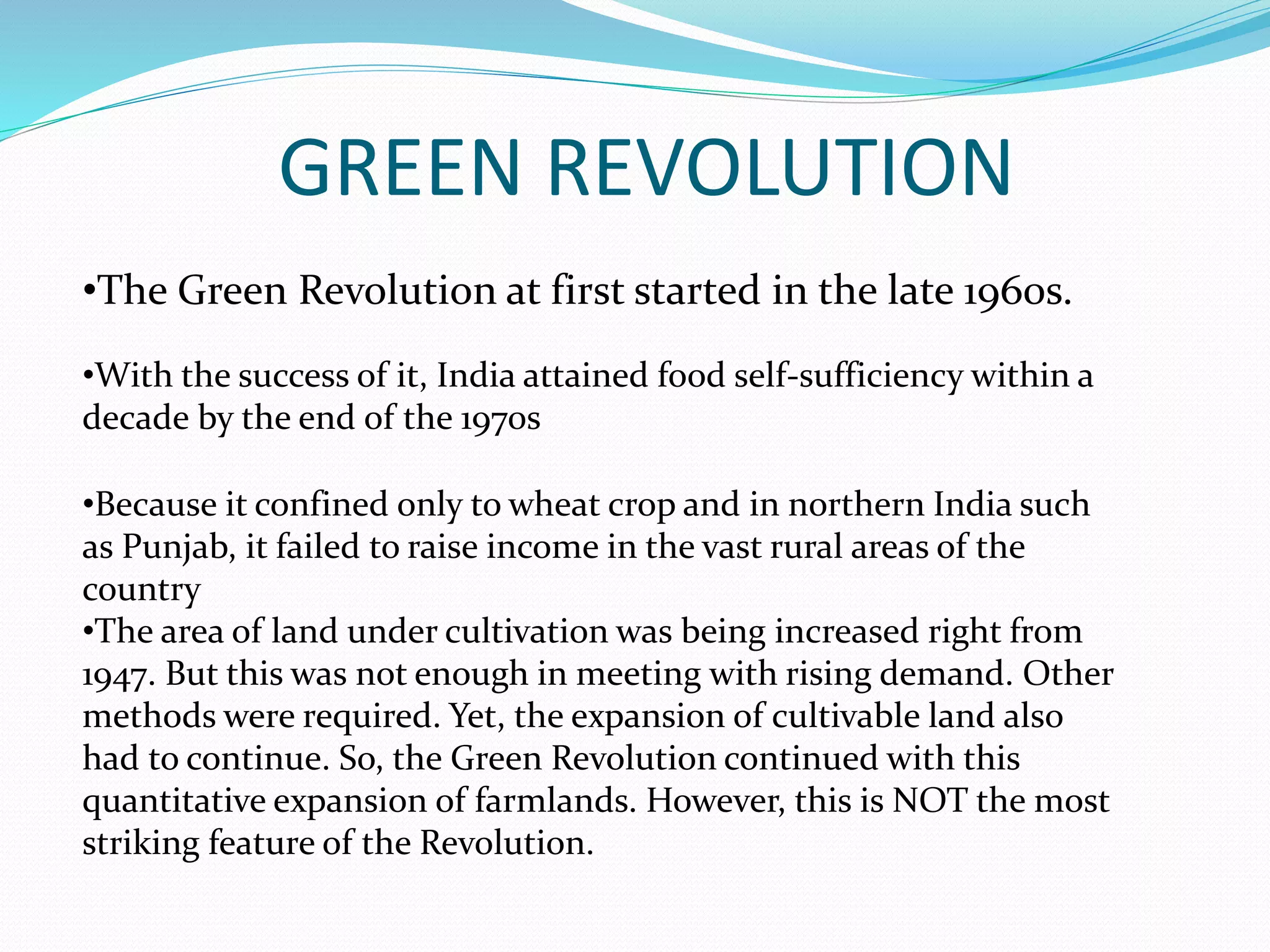 GREEN REVOLUTION
•The Green Revolution at first started in the late 1960s.
•With the success of it, India attained food self-sufficiency within a
decade by the end of the 1970s
•Because it confined only to wheat crop and in northern India such
as Punjab, it failed to raise income in the vast rural areas of the
country
•The area of land under cultivation was being increased right from
1947. But this was not enough in meeting with rising demand. Other
methods were required. Yet, the expansion of cultivable land also
had to continue. So, the Green Revolution continued with this
quantitative expansion of farmlands. However, this is NOT the most
striking feature of the Revolution.
 