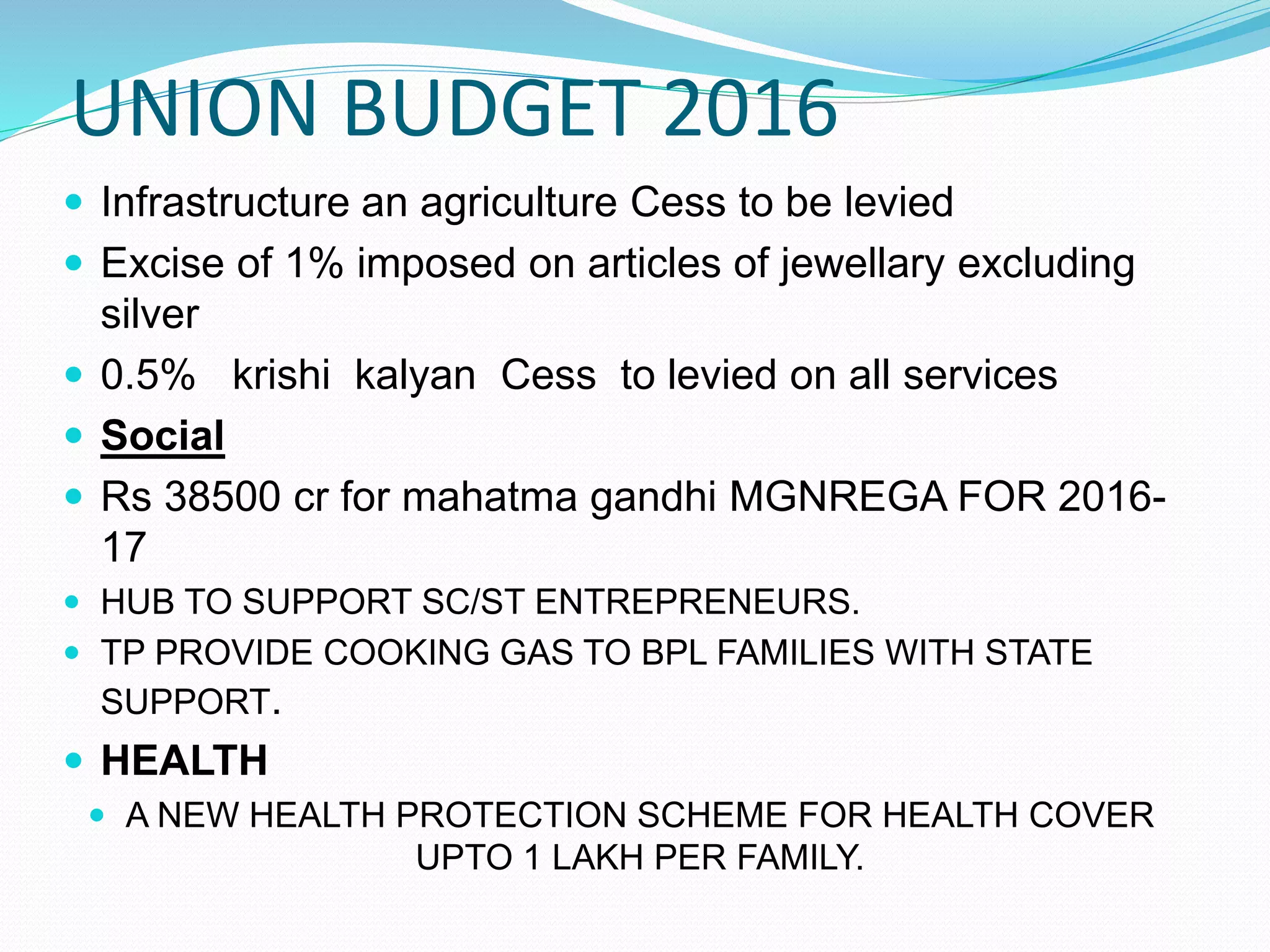 UNION BUDGET 2016
 Infrastructure an agriculture Cess to be levied
 Excise of 1% imposed on articles of jewellary excluding
silver
 0.5% krishi kalyan Cess to levied on all services
 Social
 Rs 38500 cr for mahatma gandhi MGNREGA FOR 2016-
17
 HUB TO SUPPORT SC/ST ENTREPRENEURS.
 TP PROVIDE COOKING GAS TO BPL FAMILIES WITH STATE
SUPPORT.
 HEALTH
 A NEW HEALTH PROTECTION SCHEME FOR HEALTH COVER
UPTO 1 LAKH PER FAMILY.
 