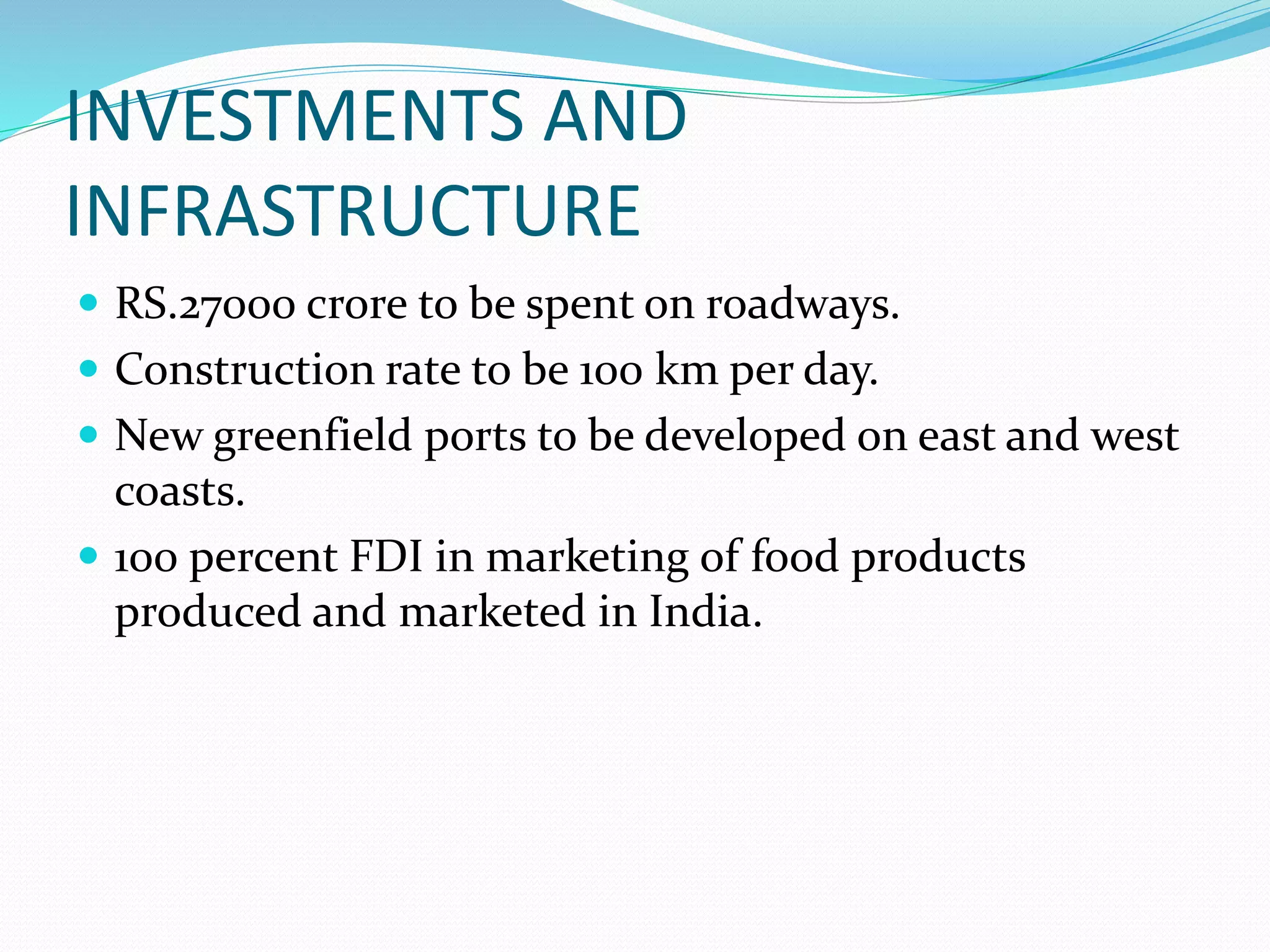 INVESTMENTS AND
INFRASTRUCTURE
 RS.27000 crore to be spent on roadways.
 Construction rate to be 100 km per day.
 New greenfield ports to be developed on east and west
coasts.
 100 percent FDI in marketing of food products
produced and marketed in India.
 