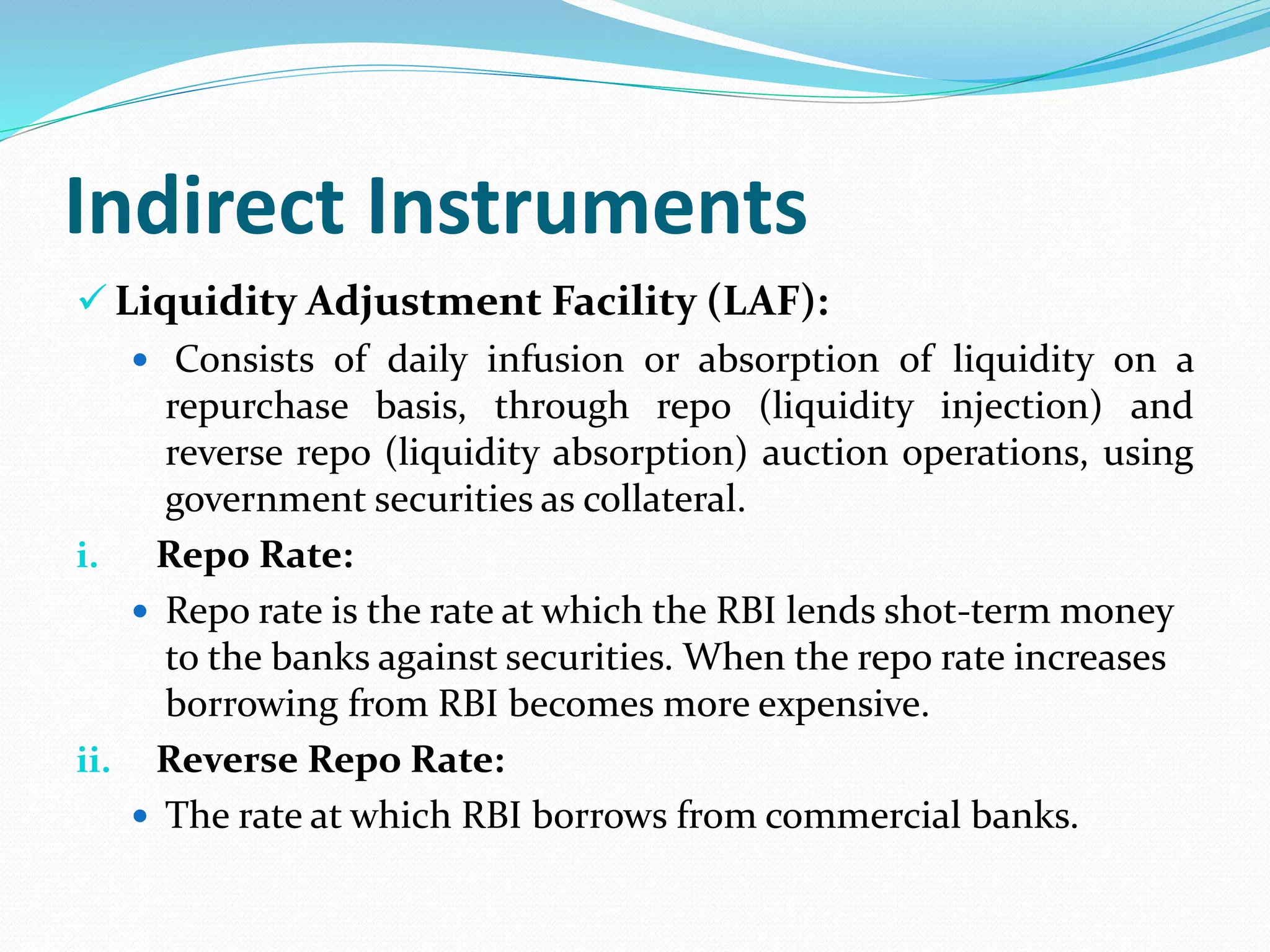 Indirect Instruments
 Liquidity Adjustment Facility (LAF):
 Consists of daily infusion or absorption of liquidity on a
repurchase basis, through repo (liquidity injection) and
reverse repo (liquidity absorption) auction operations, using
government securities as collateral.
i. Repo Rate:
 Repo rate is the rate at which the RBI lends shot-term money
to the banks against securities. When the repo rate increases
borrowing from RBI becomes more expensive.
ii. Reverse Repo Rate:
 The rate at which RBI borrows from commercial banks.
 