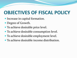 OBJECTIVES OF FISCAL POLICY
 Increase in capital formation.
 Degree of Growth.
 To achieve desirable price level.
 To achieve desirable consumption level.
 To achieve desirable employment level.
 To achieve desirable income distribution.
 