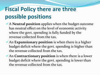 Fiscal Policy there are three
possible positions
A Neutral position applies when the budget outcome
has neutral effect on the level of economic activity
where the govt. spending is fully funded by the
revenue collected from the tax.
An Expansionary position is when there is a higher
budget deficit where the govt. spending is higher than
the revenue collected from the tax.
An Contractionary position is when there is a lower
budget deficit where the govt. spending is lower than
the revenue collected from the tax.
 