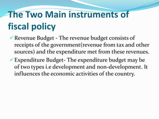The Two Main instruments of
fiscal policy
Revenue Budget - The revenue budget consists of
receipts of the government(revenue from tax and other
sources) and the expenditure met from these revenues.
Expenditure Budget- The expenditure budget may be
of two types i.e development and non-development. It
influences the economic activities of the country.
 