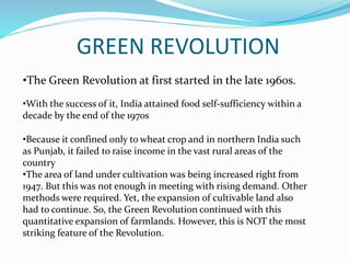 GREEN REVOLUTION
•The Green Revolution at first started in the late 1960s.
•With the success of it, India attained food self-sufficiency within a
decade by the end of the 1970s
•Because it confined only to wheat crop and in northern India such
as Punjab, it failed to raise income in the vast rural areas of the
country
•The area of land under cultivation was being increased right from
1947. But this was not enough in meeting with rising demand. Other
methods were required. Yet, the expansion of cultivable land also
had to continue. So, the Green Revolution continued with this
quantitative expansion of farmlands. However, this is NOT the most
striking feature of the Revolution.
 