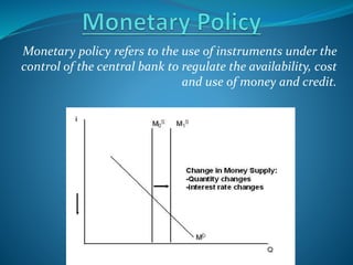 Monetary policy refers to the use of instruments under the
control of the central bank to regulate the availability, cost
and use of money and credit.
 