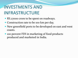 INVESTMENTS AND
INFRASTRUCTURE
 RS.27000 crore to be spent on roadways.
 Construction rate to be 100 km per day.
 New greenfield ports to be developed on east and west
coasts.
 100 percent FDI in marketing of food products
produced and marketed in India.
 