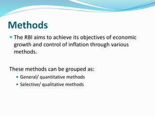 Methods
 The RBI aims to achieve its objectives of economic
growth and control of inflation through various
methods.
These methods can be grouped as:
 General/ quantitative methods
 Selective/ qualitative methods
 