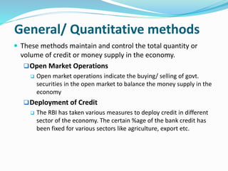 General/ Quantitative methods
 These methods maintain and control the total quantity or
volume of credit or money supply in the economy.
Open Market Operations
 Open market operations indicate the buying/ selling of govt.
securities in the open market to balance the money supply in the
economy
Deployment of Credit
 The RBI has taken various measures to deploy credit in different
sector of the economy. The certain %age of the bank credit has
been fixed for various sectors like agriculture, export etc.
 