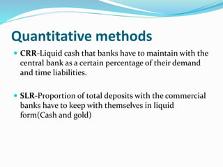 Quantitative methods
 CRR-Liquid cash that banks have to maintain with the
central bank as a certain percentage of their demand
and time liabilities.
 SLR-Proportion of total deposits with the commercial
banks have to keep with themselves in liquid
form(Cash and gold)
 