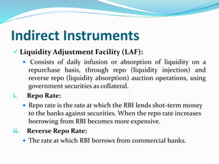 Indirect Instruments
 Liquidity Adjustment Facility (LAF):
 Consists of daily infusion or absorption of liquidity on a
repurchase basis, through repo (liquidity injection) and
reverse repo (liquidity absorption) auction operations, using
government securities as collateral.
i. Repo Rate:
 Repo rate is the rate at which the RBI lends shot-term money
to the banks against securities. When the repo rate increases
borrowing from RBI becomes more expensive.
ii. Reverse Repo Rate:
 The rate at which RBI borrows from commercial banks.
 