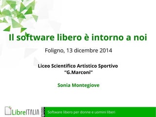 Il software libero è intorno a noi 
Foligno, 13 dicembre 2014 
Liceo Scientifico Artistico Sportivo 
“G.Marconi” 
Sonia Montegiove 
Software libero per donne e uomini liberi 
 