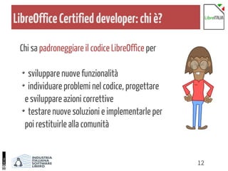 12
LibreOfficeCertifieddeveloper:chiè?
Chi sa padroneggiare il codice LibreOffice per
sviluppare nuove funzionalità
individuare problemi nel codice, progettare
e sviluppare azioni correttive
testare nuove soluzioni e implementarle per
poi restituirle alla comunità
 
