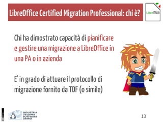 13
LibreOfficeCertifiedMigrationProfessional:chiè?
Chi ha dimostrato capacità di pianificare
e gestire una migrazione a LibreOffice in
una PA o in azienda
E' in grado di attuare il protocollo di
migrazione fornito da TDF (o simile)
 