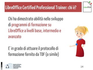 14
LibreOfficeCertifiedProfessionalTrainer:chiè?
Chi ha dimostrato abilità nello sviluppo
di programmi di formazione su
LibreOffice a livelli base, intermedio e
avanzato
E' in grado di attuare il protocollo di
formazione fornito da TDF (o simile)
 