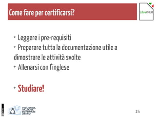 15
Comefarepercertificarsi?
Leggere i pre-requisiti
Preparare tutta la documentazione utile a
dimostrare le attività svolte
Allenarsi con l'inglese
Studiare!
 