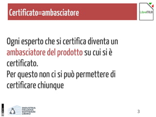 3
Certificato=ambasciatore
Ogni esperto che si certifica diventa un
ambasciatore del prodotto su cui si è
certificato.
Per questo non ci si può permettere di
certificare chiunque
 