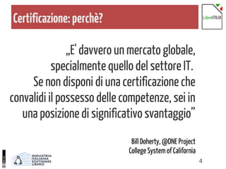 4
Certificazione:perchè?
„E' davvero un mercato globale,
specialmente quello del settore IT.
Se non disponi di una certificazione che
convalidi il possesso delle competenze, sei in
una posizione di significativo svantaggio”
Bill Doherty, @ONE Project
College System of California
 