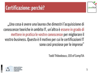 5
Certificazione:perchè?
„Una cosa è avere una laurea che dimostri l'acquisizione di
conoscenze teoriche in ambito IT, un'altra è essere in grado di
mettere in pratica le vostre conoscenze per migliorare il
vostro business. Questo è il motivo per cui le certificazioni IT
sono così preziose per le imprese“
Todd Thibodeaux, CEO of CompTIA
 