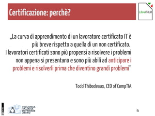 6
Certificazione:perchè?
„La curva di apprendimento di un lavoratore certificato IT è
più breve rispetto a quella di un non certificato.
I lavoratori certificati sono più propensi a risolvere i problemi
non appena si presentano e sono più abili ad anticipare i
problemi e risolverli prima che diventino grandi problemi“
Todd Thibodeaux, CEO of CompTIA
 