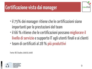 9
Certificazionevistadaimanager
il 75% dei manager ritiene che le certificazioni siano
importanti per le prestazioni del team
il 66 % ritiene che le certificazioni possano migliorare il
livello di servizio e supporto IT agli utenti finali e ai clienti
team di certificati al 28 % più produttivi
Fonte: IDC Studies 2006 & 2008
 