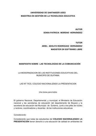 UNIVERSIDAD DE SANTANDER UDES
MAESTRIA EN GESTIÓN DE LA TECNOLOGÌA EDUCATIVA
AUTOR
SONIA PATRICIA MORENO HERNÁNDEZ
TUTOR
ARIEL ADOLFO RODRIGUEZ HERNÁNDEZ
MAGISTER EN SOFTWARE LIBRE
MANIFIESTO SOBRE LAS TECNOLOGÍAS DE LA COMUNICACIÓN
LA MODERNIZACION DE LAS INSTITUCIONES EDUCATIVAS DEL
MUNICIPIO DE DUITAMA:
LAS NT TICS, COLEGIO NACIONALIZADO LA PRESENTACION
Una tarea para todos
El gobierno Nacional, Departamental, y municipal, el Ministerio de Educación
nacional y las secretarias de educación del departamento de Boyacá y la
secretaria de educación del Municipio de Duitama, Junto a los jefes de núcleo
y rectores, coordinadores y docentes de las instituciones educativas
Considerando:
Considerando que todas las estudiantes del COLEGIO NACIONALIZADO LA
PRESENTACION tienen derecho a una educación de calidad en ambientes de
 