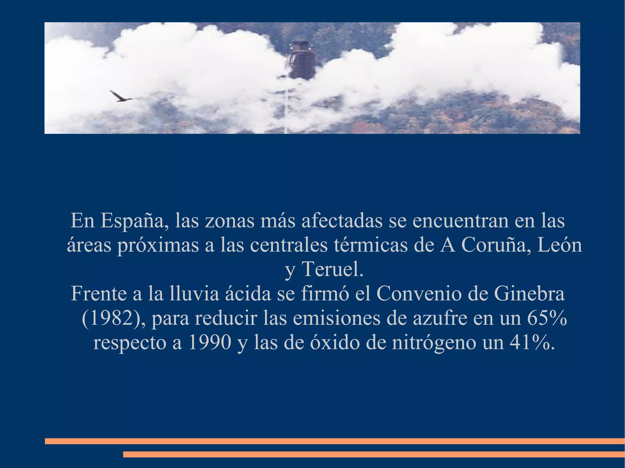 En España, las zonas más afectadas se encuentran en las áreas próximas a las centrales térmicas de A Coruña, León y Teruel. Frente a la lluvia ácida se firmó el Convenio de Ginebra (1982), para reducir las emisiones de azufre en un 65% respecto a 1990 y las de óxido de nitrógeno un 41%.