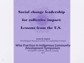 Social change leadership

        for collective impact:

       Lessons from the U.S.

                       Sonia M. Ospina
       NYU/Wagner Research Center for Leadership in Action

    Wise Practices in Indigenous Community
           Development Symposium
               THE BANFF CENTRE, Alberta, Canada
                            2012


1
 