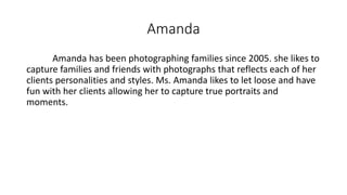 Amanda
Amanda has been photographing families since 2005. she likes to
capture families and friends with photographs that reflects each of her
clients personalities and styles. Ms. Amanda likes to let loose and have
fun with her clients allowing her to capture true portraits and
moments.
 