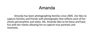 Amanda
Amanda has been photographing families since 2005. she likes to
capture families and friends with photographs that reflects each of her
clients personalities and styles. Ms. Amanda likes to let loose and have
fun with her clients allowing her to capture true portraits and
moments.
 