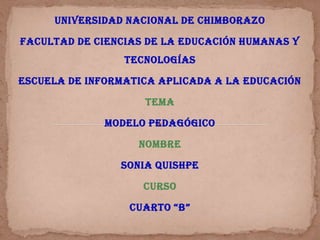 UNIVERSIDAD NACIONAL DE CHIMBORAZO

FACULTAD DE CIENCIAS DE LA EDUCACIÓN HUMANAS Y
                 TECNOLOGÍAS

ESCUELA DE INFORMATICA APLICADA A LA EDUCACIÓN

                    TEMA

              MODELO PEDAGÓGICO

                   NOMBRE

                SONIA QUISHPE

                    CURSO

                  CUARTO “B”
 