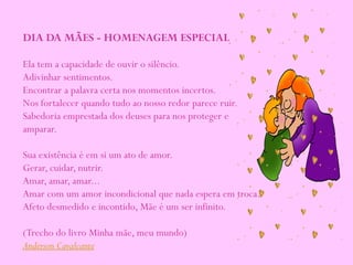 DIA DA MÃES - HOMENAGEM ESPECIAL
Ela tem a capacidade de ouvir o silêncio.
Adivinhar sentimentos.
Encontrar a palavra certa nos momentos incertos.
Nos fortalecer quando tudo ao nosso redor parece ruir.
Sabedoria emprestada dos deuses para nos proteger e
amparar.
Sua existência é em si um ato de amor.
Gerar, cuidar, nutrir.
Amar, amar, amar...
Amar com um amor incondicional que nada espera em troca.
Afeto desmedido e incontido, Mãe é um ser infinito.
(Trecho do livro Minha mãe, meu mundo)
Anderson Cavalcante
 
