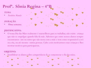 TEMA:
• Parabéns Mamãe
DURAÇÃO:
• Uma semana.
JUSTIFICATIVA:
• O tema Dia das Mães realmente é maravilhoso para se trabalhar, não existe criança
que não se empolgue quando fala da mãe. Sabemos que entre nossos alunos sempre
encontramos um ou outro que não mora com a mãe e tem como responsável a avó
ou a tia, ou até mesmo outras pessoas. Cabe a nós motivarmos essas crianças e lhes
mostrar motivos para participarem.
OBJETIVO:
• Sensibilizar os alunos sobre a importância de se comemorar o dia das mães.
Profª. Sônia Regina – 4ºB
 