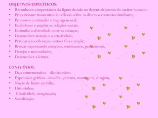 OBJETIVOS ESPECÍFICOS:
• Reconhecer a importância da figura da mãe no desenvolvimento do caráter humano;
• Proporcionar momentos de reflexão sobre os diversos contextos familiares;
• Promover e estimular a linguagem oral;
• Estabelecer e ampliar as relações sociais;
• Estimular a afetividade entre as crianças;
• Desenvolver atenção e a criatividade;
• Praticar a coordenação motora fina e ampla;
• Brincar expressando emoções, sentimentos, pensamento,
• Desejos e necessidades;
• Desenvolver a leitura.
CONTEÚDOS:
• Data comemorativa – dia das mães;
• Expressões gráficas - desenho, pintura, montagem, colagem,
• Noção de limite na folha;
• Historinhas;
• Criatividade, imaginação;
• Socialização.
 