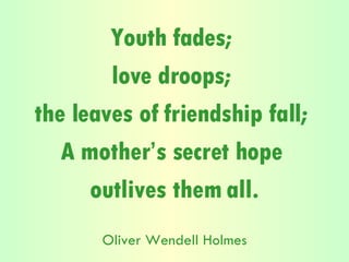 Youth fades;  love droops;  the leaves of friendship fall;  A mother’s secret hope  outlives them all. Oliver Wendell Holmes 