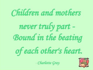Children and mothers  never truly part - Bound in the beating  of each other's heart. -  Charlotte Gray   