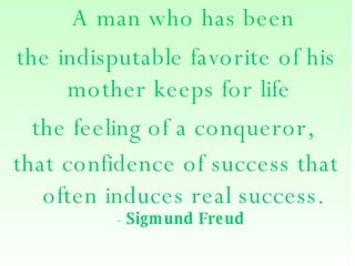   A man who has been  the indisputable favorite of his mother keeps for life  the feeling of a conqueror,  that confidence of success that often induces real success. -  Sigmund Freud   