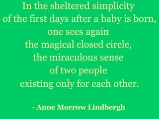 In the sheltered simplicity  of the first days after a baby is born,  one sees again  the magical closed circle,  the miraculous sense  of two people  existing only for each other. -  Anne Morrow Lindbergh   