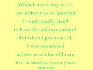 When I was a boy of 14,  my father was so ignorant  I could hardly stand  to have the old man around.  But when I got to be 21,  I was astonished  at how much the old man  had learned in seven years. -Mark Twain  