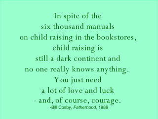 In spite of the  six thousand manuals  on child raising in the bookstores,  child raising is  still a dark continent and  no one really knows anything.   You just need  a lot of love and luck  - and, of course, courage.    -Bill Cosby,  Fatherhood , 1986 