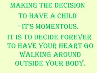 Making the decision  to have a child  it's momentous. It is to decide forever to have your heart go walking around outside your body. - Elizabeth Stone   