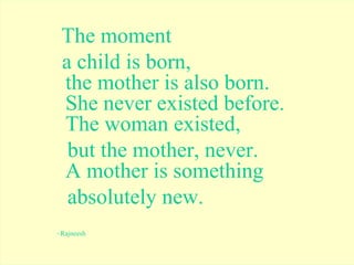The moment  a child is born, the mother is also born. She never existed before. The woman existed,  but the mother, never. A mother is something  absolutely new. ~Rajneesh 
