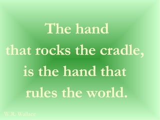 The hand  that rocks the cradle,  is the hand that  rules the world. W.R. Wallace 